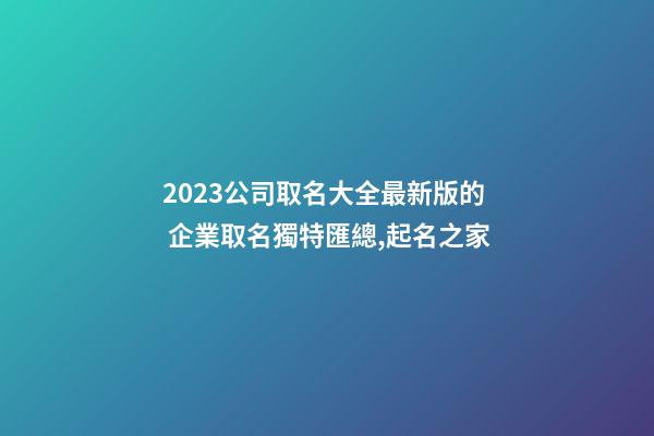 2023公司取名大全最新版的 企業取名獨特匯總,起名之家